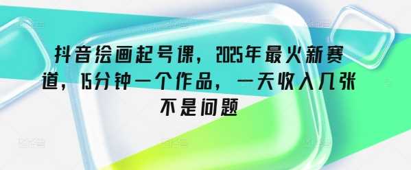 抖音绘画起号课，2025年最火新赛道，15分钟一个作品，一天收入几张不是问题-一起网创
