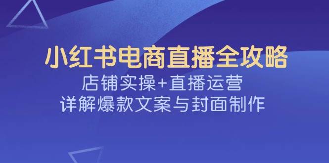 （14410期）小红书电商直播全攻略，店铺实操+直播运营，详解爆款文案与封面制作-一起网创