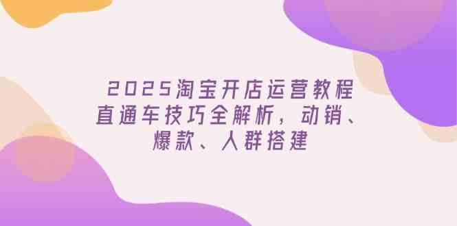 2025淘宝开店运营教程更新，直通车技巧全解析，动销、爆款、人群搭建-一起网创