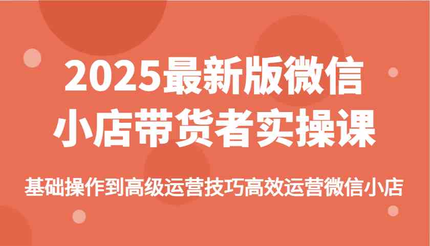 2025最新版微信小店带货者实操课，基础操作到高级运营技巧高效运营微信小店-一起网创