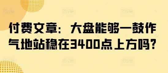 付费文章：大盘能够一鼓作气地站稳在3400点上方吗?-一起网创