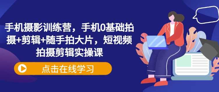 手机摄影训练营，手机0基础拍摄+剪辑+随手拍大片，短视频拍摄剪辑实操课-一起网创