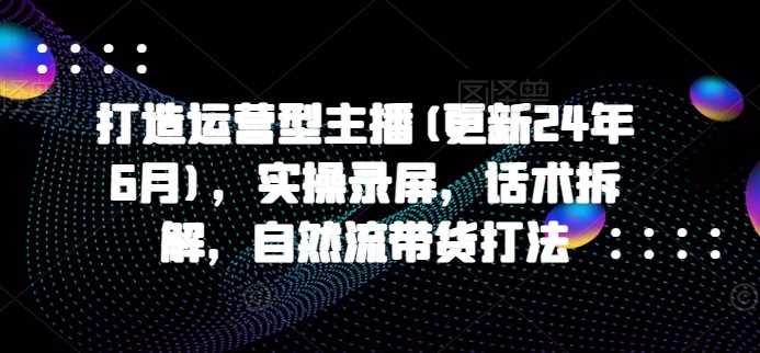 打造运营型主播(更新25年3月)，实操录屏，话术拆解，自然流带货打法-一起网创