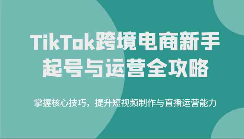 TikTok跨境电商新手起号与运营全攻略，掌握核心技巧，提升短视频制作与直播运营能力-一起网创