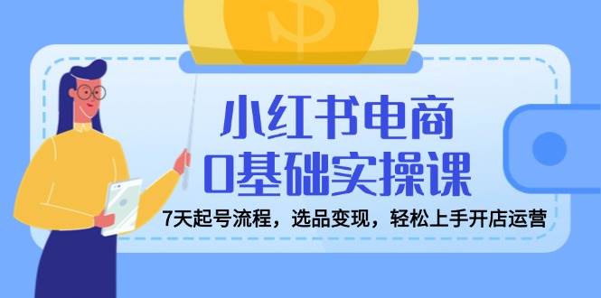 （14534期）小红书电商0基础实操课，7天起号流程，选品变现，轻松上手开店运营-一起网创