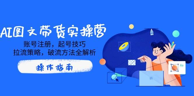 （14533期）AI图文带货实操营，账号注册，起号技巧，拉流策略，破流方法全解析-一起网创