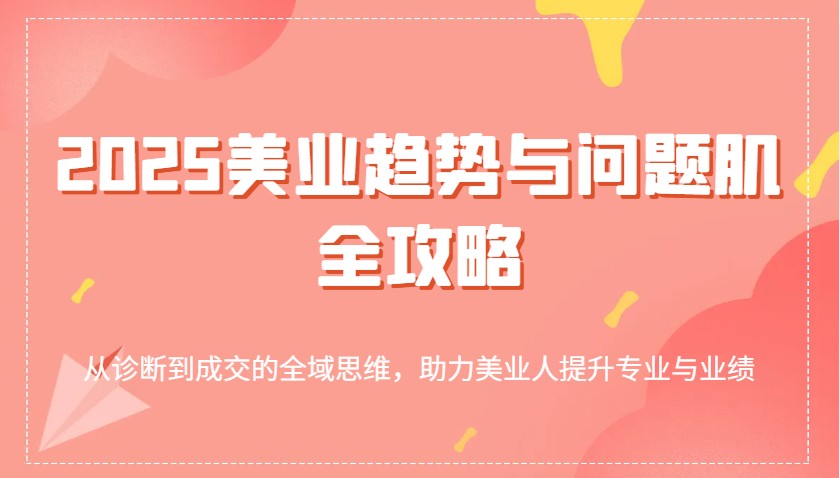 2025美业趋势与问题肌全攻略：从诊断到成交的全域思维，助力美业人提升专业与业绩-一起网创