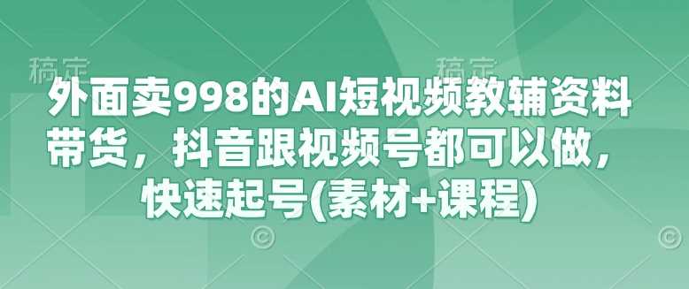 外面卖998的AI短视频教辅资料带货，抖音跟视频号都可以做，快速起号(素材+课程)-一起网创