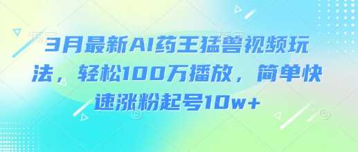 3月最新AI药王猛兽视频玩法，轻松100W播放，简单快速涨粉起号10w+-一起网创