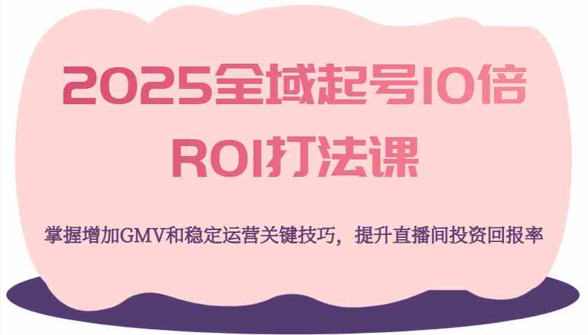 2025全域起号10倍ROI打法课，掌握增加GMV和稳定运营关键技巧，提升直播间投资回报率-一起网创