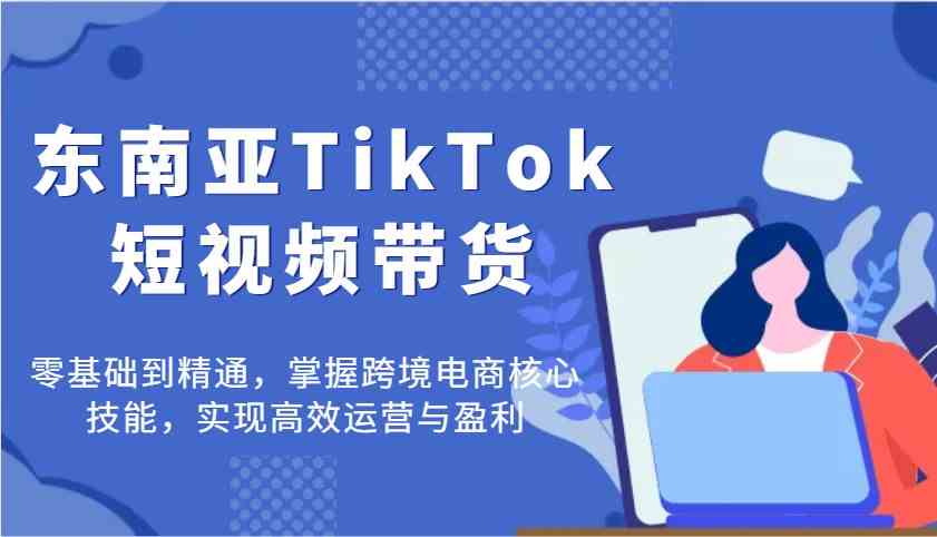 东南亚TikTok短视频带货，零基础到精通，掌握跨境电商核心技能，实现高效运营与盈利-一起网创
