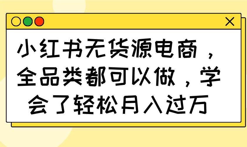 （14100期）小红书无货源电商，全品类都可以做，学会了轻松月入过万-一起网创
