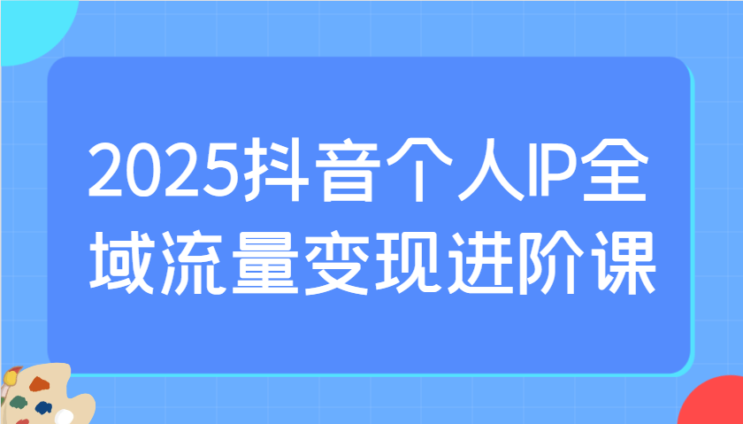 2025抖音个人IP全域流量变现进阶课：选爆品、抖音付费投流、千川投流实操及优化等-一起网创