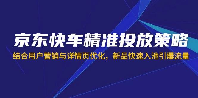 （14185期）京东快车精准投放策略，结合用户营销与详情页优化，新品快速入池引爆流量-一起网创